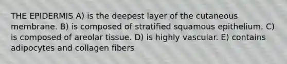 <a href='https://www.questionai.com/knowledge/kBFgQMpq6s-the-epidermis' class='anchor-knowledge'>the epidermis</a> A) is the deepest layer of the cutaneous membrane. B) is composed of stratified squamous epithelium. C) is composed of areolar tissue. D) is highly vascular. E) contains adipocytes and collagen fibers