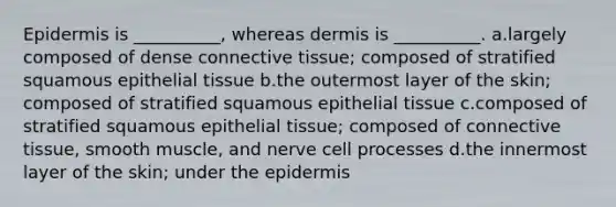 Epidermis is __________, whereas dermis is __________. a.largely composed of dense connective tissue; composed of stratified squamous epithelial tissue b.the outermost layer of the skin; composed of stratified squamous epithelial tissue c.composed of stratified squamous epithelial tissue; composed of connective tissue, smooth muscle, and nerve cell processes d.the innermost layer of the skin; under the epidermis