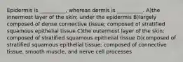 Epidermis is __________, whereas dermis is __________. A)the innermost layer of the skin; under the epidermis B)largely composed of dense connective tissue; composed of stratified squamous epithelial tissue C)the outermost layer of the skin; composed of stratified squamous epithelial tissue D)composed of stratified squamous epithelial tissue; composed of connective tissue, smooth muscle, and nerve cell processes