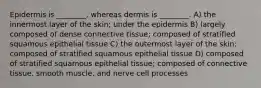 Epidermis is ________, whereas dermis is ________. A) the innermost layer of the skin; under the epidermis B) largely composed of dense connective tissue; composed of stratified squamous epithelial tissue C) the outermost layer of the skin; composed of stratified squamous epithelial tissue D) composed of stratified squamous epithelial tissue; composed of connective tissue, smooth muscle, and nerve cell processes