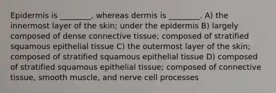 Epidermis is ________, whereas dermis is ________. A) the innermost layer of the skin; under the epidermis B) largely composed of dense connective tissue; composed of stratified squamous epithelial tissue C) the outermost layer of the skin; composed of stratified squamous epithelial tissue D) composed of stratified squamous epithelial tissue; composed of connective tissue, smooth muscle, and nerve cell processes