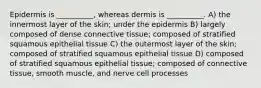 Epidermis is __________, whereas dermis is __________. A) the innermost layer of the skin; under the epidermis B) largely composed of dense connective tissue; composed of stratified squamous epithelial tissue C) the outermost layer of the skin; composed of stratified squamous epithelial tissue D) composed of stratified squamous epithelial tissue; composed of connective tissue, smooth muscle, and nerve cell processes