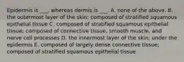 Epidermis is ___, whereas dermis is ___. A. none of the above. B. the outermost layer of the skin; composed of stratified squamous epithelial tissue C. composed of stratified squamous epithelial tissue; composed of connective tissue, smooth muscle, and nerve cell processes D. the innermost layer of the skin; under the epidermis E. composed of largely dense connective tissue; composed of stratified squamous epithelial tissue