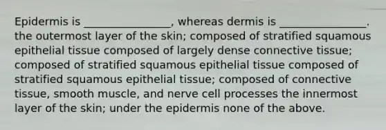 Epidermis is ________________, whereas dermis is ________________. the outermost layer of the skin; composed of stratified squamous <a href='https://www.questionai.com/knowledge/k7dms5lrVY-epithelial-tissue' class='anchor-knowledge'>epithelial tissue</a> composed of largely dense <a href='https://www.questionai.com/knowledge/kYDr0DHyc8-connective-tissue' class='anchor-knowledge'>connective tissue</a>; composed of stratified squamous epithelial tissue composed of stratified squamous epithelial tissue; composed of connective tissue, smooth muscle, and nerve cell processes the innermost layer of the skin; under the epidermis none of the above.