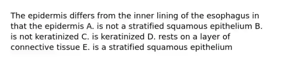 The epidermis differs from the inner lining of the esophagus in that the epidermis A. is not a stratified squamous epithelium B. is not keratinized C. is keratinized D. rests on a layer of connective tissue E. is a stratified squamous epithelium