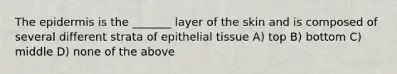 The epidermis is the _______ layer of the skin and is composed of several different strata of epithelial tissue A) top B) bottom C) middle D) none of the above