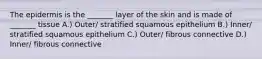 The epidermis is the _______ layer of the skin and is made of _______ tissue A.) Outer/ stratified squamous epithelium B.) Inner/ stratified squamous epithelium C.) Outer/ fibrous connective D.) Inner/ fibrous connective