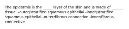 The epidermis is the _____ layer of the skin and is made of ______ tissue. -outer/stratified squamous epithelial -inner/stratified squamous epithelial -outer/fibrous connective -inner/fibrous connective