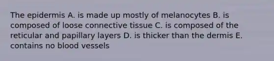 The epidermis A. is made up mostly of melanocytes B. is composed of loose connective tissue C. is composed of the reticular and papillary layers D. is thicker than the dermis E. contains no blood vessels