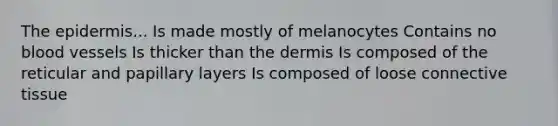 The epidermis... Is made mostly of melanocytes Contains no blood vessels Is thicker than the dermis Is composed of the reticular and papillary layers Is composed of loose connective tissue