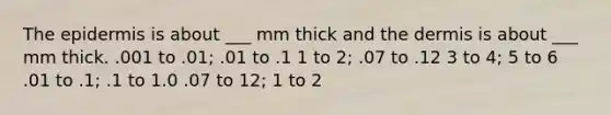 <a href='https://www.questionai.com/knowledge/kBFgQMpq6s-the-epidermis' class='anchor-knowledge'>the epidermis</a> is about ___ mm thick and <a href='https://www.questionai.com/knowledge/kEsXbG6AwS-the-dermis' class='anchor-knowledge'>the dermis</a> is about ___ mm thick. .001 to .01; .01 to .1 1 to 2; .07 to .12 3 to 4; 5 to 6 .01 to .1; .1 to 1.0 .07 to 12; 1 to 2