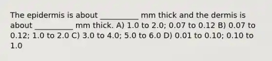 <a href='https://www.questionai.com/knowledge/kBFgQMpq6s-the-epidermis' class='anchor-knowledge'>the epidermis</a> is about __________ mm thick and <a href='https://www.questionai.com/knowledge/kEsXbG6AwS-the-dermis' class='anchor-knowledge'>the dermis</a> is about __________ mm thick. A) 1.0 to 2.0; 0.07 to 0.12 B) 0.07 to 0.12; 1.0 to 2.0 C) 3.0 to 4.0; 5.0 to 6.0 D) 0.01 to 0.10; 0.10 to 1.0