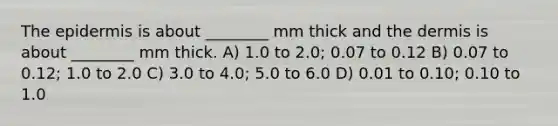 The epidermis is about ________ mm thick and the dermis is about ________ mm thick. A) 1.0 to 2.0; 0.07 to 0.12 B) 0.07 to 0.12; 1.0 to 2.0 C) 3.0 to 4.0; 5.0 to 6.0 D) 0.01 to 0.10; 0.10 to 1.0