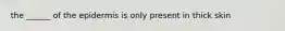 the ______ of the epidermis is only present in thick skin