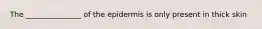 The _______________ of the epidermis is only present in thick skin