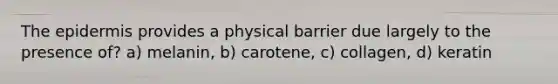 The epidermis provides a physical barrier due largely to the presence of? a) melanin, b) carotene, c) collagen, d) keratin