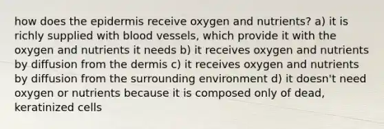 how does the epidermis receive oxygen and nutrients? a) it is richly supplied with blood vessels, which provide it with the oxygen and nutrients it needs b) it receives oxygen and nutrients by diffusion from the dermis c) it receives oxygen and nutrients by diffusion from the surrounding environment d) it doesn't need oxygen or nutrients because it is composed only of dead, keratinized cells