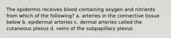 The epidermis receives blood containing oxygen and nitrients from which of the following? a. arteries in the connective tissue below b. epidermal arteries c. dermal arteries called the cutaneous plexus d. veins of the subpapillary plexus