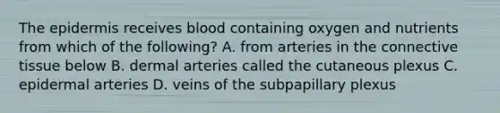 The epidermis receives blood containing oxygen and nutrients from which of the following? A. from arteries in the connective tissue below B. dermal arteries called the cutaneous plexus C. epidermal arteries D. veins of the subpapillary plexus