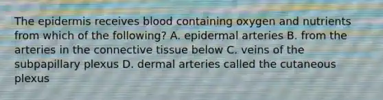 The epidermis receives blood containing oxygen and nutrients from which of the following? A. epidermal arteries B. from the arteries in the connective tissue below C. veins of the subpapillary plexus D. dermal arteries called the cutaneous plexus