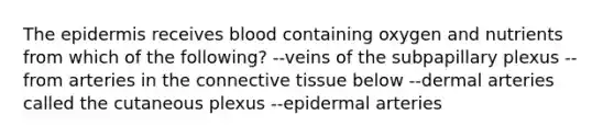 The epidermis receives blood containing oxygen and nutrients from which of the following? --veins of the subpapillary plexus --from arteries in the connective tissue below --dermal arteries called the cutaneous plexus --epidermal arteries