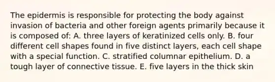 The epidermis is responsible for protecting the body against invasion of bacteria and other foreign agents primarily because it is composed of: A. three layers of keratinized cells only. B. four different cell shapes found in five distinct layers, each cell shape with a special function. C. stratified columnar epithelium. D. a tough layer of connective tissue. E. five layers in the thick skin