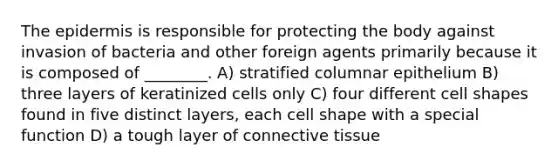 The epidermis is responsible for protecting the body against invasion of bacteria and other foreign agents primarily because it is composed of ________. A) stratified columnar epithelium B) three layers of keratinized cells only C) four different cell shapes found in five distinct layers, each cell shape with a special function D) a tough layer of connective tissue