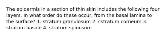 The epidermis in a section of thin skin includes the following four layers. In what order do these occur, from the basal lamina to the surface? 1. stratum granulosum 2. cstratum corneum 3. stratum basale 4. stratum spinosum