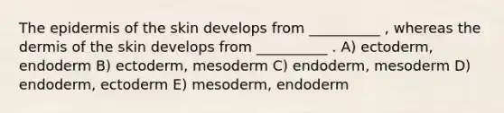 The epidermis of the skin develops from __________ , whereas the dermis of the skin develops from __________ . A) ectoderm, endoderm B) ectoderm, mesoderm C) endoderm, mesoderm D) endoderm, ectoderm E) mesoderm, endoderm