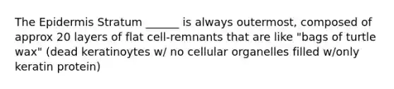 The Epidermis Stratum ______ is always outermost, composed of approx 20 layers of flat cell-remnants that are like "bags of turtle wax" (dead keratinoytes w/ no cellular organelles filled w/only keratin protein)