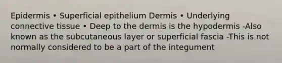 Epidermis • Superficial epithelium Dermis • Underlying connective tissue • Deep to the dermis is the hypodermis -Also known as the subcutaneous layer or superficial fascia -This is not normally considered to be a part of the integument