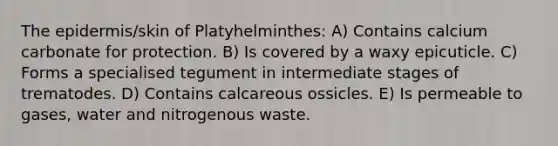 The epidermis/skin of Platyhelminthes: A) Contains calcium carbonate for protection. B) Is covered by a waxy epicuticle. C) Forms a specialised tegument in intermediate stages of trematodes. D) Contains calcareous ossicles. E) Is permeable to gases, water and nitrogenous waste.