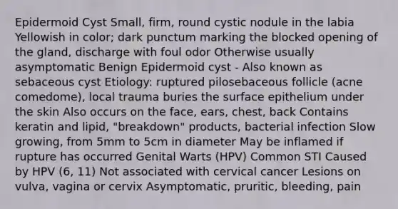 Epidermoid Cyst Small, firm, round cystic nodule in the labia Yellowish in color; dark punctum marking the blocked opening of the gland, discharge with foul odor Otherwise usually asymptomatic Benign Epidermoid cyst - Also known as sebaceous cyst Etiology: ruptured pilosebaceous follicle (acne comedome), local trauma buries the surface epithelium under the skin Also occurs on the face, ears, chest, back Contains keratin and lipid, "breakdown" products, bacterial infection Slow growing, from 5mm to 5cm in diameter May be inflamed if rupture has occurred Genital Warts (HPV) Common STI Caused by HPV (6, 11) Not associated with cervical cancer Lesions on vulva, vagina or cervix Asymptomatic, pruritic, bleeding, pain