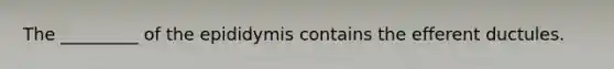 The _________ of the epididymis contains the efferent ductules.