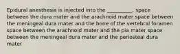 Epidural anesthesia is injected into the __________. space between the dura mater and the arachnoid mater space between the meningeal dura mater and the bone of the vertebral foramen space between the arachnoid mater and the pia mater space between the meningeal dura mater and the periosteal dura mater