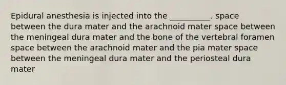 Epidural anesthesia is injected into the __________. space between the dura mater and the arachnoid mater space between the meningeal dura mater and the bone of the vertebral foramen space between the arachnoid mater and the pia mater space between the meningeal dura mater and the periosteal dura mater