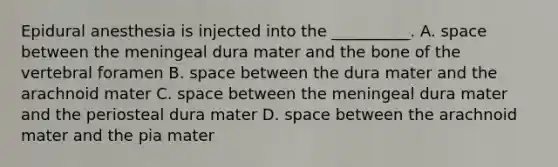 Epidural anesthesia is injected into the __________. A. space between the meningeal dura mater and the bone of the vertebral foramen B. space between the dura mater and the arachnoid mater C. space between the meningeal dura mater and the periosteal dura mater D. space between the arachnoid mater and the pia mater