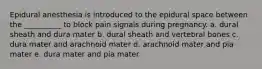 Epidural anesthesia is introduced to the epidural space between the __________ to block pain signals during pregnancy. a. dural sheath and dura mater b. dural sheath and vertebral bones c. dura mater and arachnoid mater d. arachnoid mater and pia mater e. dura mater and pia mater