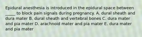 Epidural anesthesia is introduced in the epidural space between _____ to block pain signals during pregnancy. A. dural sheath and dura mater B. dural sheath and vertebral bones C. dura mater and pia mater D. arachnoid mater and pia mater E. dura mater and pia mater