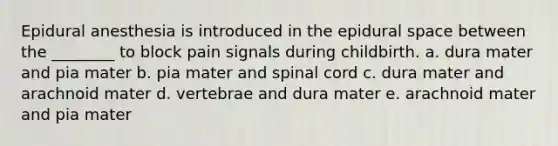 Epidural anesthesia is introduced in the epidural space between the ________ to block pain signals during childbirth. a. dura mater and pia mater b. pia mater and spinal cord c. dura mater and arachnoid mater d. vertebrae and dura mater e. arachnoid mater and pia mater