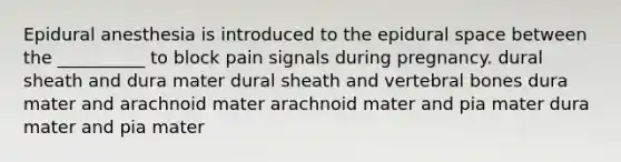 Epidural anesthesia is introduced to the epidural space between the __________ to block pain signals during pregnancy. dural sheath and dura mater dural sheath and vertebral bones dura mater and arachnoid mater arachnoid mater and pia mater dura mater and pia mater