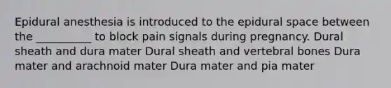 Epidural anesthesia is introduced to the epidural space between the __________ to block pain signals during pregnancy. Dural sheath and dura mater Dural sheath and vertebral bones Dura mater and arachnoid mater Dura mater and pia mater