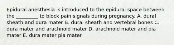 Epidural anesthesia is introduced to the epidural space between the _________ to block pain signals during pregnancy. A. dural sheath and dura mater B. dural sheath and vertebral bones C. dura mater and arachnoid mater D. arachnoid mater and pia mater E. dura mater pia mater