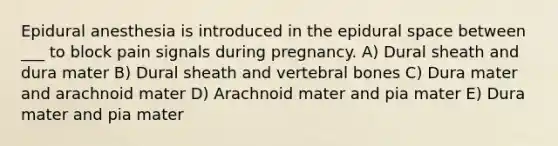 Epidural anesthesia is introduced in the epidural space between ___ to block pain signals during pregnancy. A) Dural sheath and dura mater B) Dural sheath and vertebral bones C) Dura mater and arachnoid mater D) Arachnoid mater and pia mater E) Dura mater and pia mater