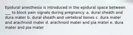 Epidural anesthesia is introduced in the epidural space between ___ to block pain signals during pregnancy. a. dural sheath and dura mater b. dural sheath and vertebral bones c. dura mater and arachnoid mater d. arachnoid mater and pia mater e. dura mater and pia mater