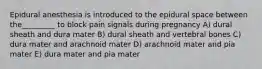 Epidural anesthesia is introduced to the epidural space between the_________ to block pain signals during pregnancy A) dural sheath and dura mater B) dural sheath and vertebral bones C) dura mater and arachnoid mater D) arachnoid mater and pia mater E) dura mater and pia mater