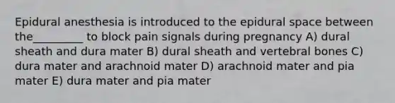 Epidural anesthesia is introduced to the epidural space between the_________ to block pain signals during pregnancy A) dural sheath and dura mater B) dural sheath and vertebral bones C) dura mater and arachnoid mater D) arachnoid mater and pia mater E) dura mater and pia mater