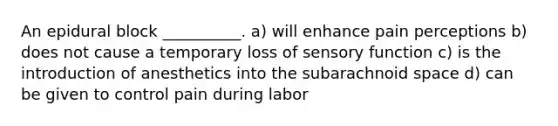 An epidural block __________. a) will enhance pain perceptions b) does not cause a temporary loss of sensory function c) is the introduction of anesthetics into the subarachnoid space d) can be given to control pain during labor