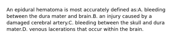 An epidural hematoma is most accurately defined as:A. bleeding between the dura mater and brain.B. an injury caused by a damaged cerebral artery.C. bleeding between the skull and dura mater.D. venous lacerations that occur within the brain.