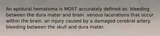 An epidural hematoma is MOST accurately defined as: bleeding between the dura mater and brain. venous lacerations that occur within the brain. an injury caused by a damaged cerebral artery. bleeding between the skull and dura mater.